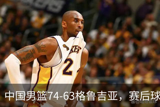 中国男篮74-63格鲁吉亚，赛后球员表现评分：3满分3优秀 2及格